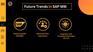 Future Trends in SAP MM
Embracing SAP
S/4HANA
Enhanced User
Experience
Integration with
Emerging Technologies
(AI, IoT)
 