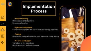 Implementation
Process
Project Planning
System Configuration
Testing
Go-Live and Support
Define scope and objectives
Resource allocation
Customization of SAP MM based on business requirements
Unit testing, integration testing, and user acceptance testing
Transition to live operations
Ongoing support and maintenance
 