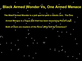 Black Armed Wonder Vs. One Armed Menace The Black Armed Wonder is a jedi warrior with a robotic arm.  The One Armed Menace is a rogue jedi that has been terrorizing Planet Lego. Both of them are masters of the force.  Who will be victorious? 