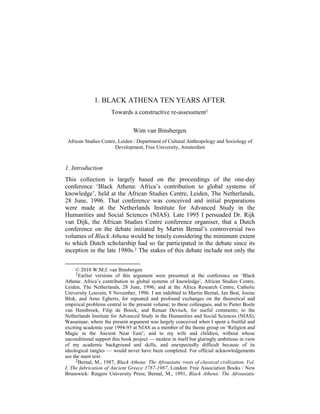 1. BLACK ATHENA TEN YEARS AFTER
Towards a constructive re-assessment1
Wim van Binsbergen
African Studies Centre, Leiden / Department of Cultural Anthropology and Sociology of
Development, Free University, Amsterdam

1. Introduction
This collection is largely based on the proceedings of the one-day
conference ‘Black Athena: Africa’s contribution to global systems of
knowledge’, held at the African Studies Centre, Leiden, The Netherlands,
28 June, 1996. That conference was conceived and initial preparations
were made at the Netherlands Institute for Advanced Study in the
Humanities and Social Sciences (NIAS). Late 1995 I persuaded Dr. Rijk
van Dijk, the African Studies Centre conference organiser, that a Dutch
conference on the debate initiated by Martin Bernal’s controversial two
volumes of Black Athena would be timely considering the minimum extent
to which Dutch scholarship had so far participated in the debate since its
inception in the late 1980s.2 The stakes of this debate include not only the
© 2010 W.M.J. van Binsbergen
1Earlier versions of this argument were presented at the conference on ‘Black
Athena: Africa’s contribution to global systems of knowledge’, African Studies Centre,
Leiden, The Netherlands, 28 June, 1996; and at the Africa Research Centre, Catholic
University Louvain, 8 November, 1996. I am indebted to Martin Bernal, Jan Best, Josine
Blok, and Arno Egberts, for repeated and profound exchanges on the theoretical and
empirical problems central to the present volume; to these colleagues, and to Pieter Boele
van Hensbroek, Filip de Boeck, and Renaat Devisch, for useful comments; to the
Netherlands Institute for Advanced Study in the Humanities and Social Sciences (NIAS),
Wassenaar, where the present argument was largely conceived when I spent a fruitful and
exciting academic year 1994-95 at NIAS as a member of the theme group on ‘Religion and
Magic in the Ancient Near East’; and to my wife and children, without whose
unconditional support this book project — modest in itself but glaringly ambitious in view
of my academic background and skills, and unexpectedly difficult because of its
ideological tangles — would never have been completed. For official acknowledgements
see the main text.
2Bernal, M., 1987, Black Athena: The Afroasiatic roots of classical civilization, Vol.
I, The fabrication of Ancient Greece 1787-1987, London: Free Association Books / New
Brunswick: Rutgers University Press; Bernal, M., 1991, Black Athena: The Afroasiatic

 