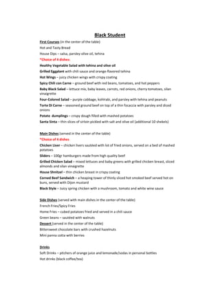 Black Student
First Courses (in the center of the table)
Hot and Tasty Bread
House Dips – salsa, parsley-olive oil, tehina
*Choice of 4 dishes:
Healthy Vegetable Salad with tehina and olive oil
Grilled Eggplant with chili sauce and orange-flavored tehina
Hot Wings – juicy chicken wings with crispy coating
Spicy Chili con Carne – ground beef with red beans, tomatoes, and hot peppers
Baby Black Salad – lettuce mix, baby leaves, carrots, red onions, cherry tomatoes, silan
vinaigrette
Four-Colored Salad – purple cabbage, kohlrabi, and parsley with tehina and peanuts
Torte Di Carne – seasoned ground beef on top of a thin focaccia with parsley and diced
onions
Potato dumplings – crispy dough filled with mashed potatoes
Santa Sinta – thin slices of sirloin pickled with salt and olive oil (additional 10 shekels)
Main Dishes (served in the center of the table)
*Choice of 4 dishes
Chicken Liver – chicken livers sautéed with lot of fried onions, served on a bed of mashed
potatoes
Sliders – 100gr hamburgers made from high quality beef
Grilled Chicken Salad – mixed lettuces and baby greens with grilled chicken breast, sliced
almonds and silan vinaigrette
House Shnitzel – thin chicken breast in crispy coating
Corned Beef Sandwich – a heaping tower of thinly sliced hot smoked beef served hot on
buns, served with Dijon mustard
Black Style – Juicy spring chicken with a mushroom, tomato and white wine sauce
Side Dishes (served with main dishes in the center of the table)
French Fries/Spicy Fries
Home Fries – cubed potatoes fried and served in a chili sauce
Green beans – sautéed with walnuts
Dessert (served in the center of the table)
Bittersweet chocolate bars with crushed hazelnuts
Mini panna cotta with berries
Drinks
Soft Drinks – pitchers of orange juice and lemonade/sodas in personal bottles
Hot drinks (black coffee/tea)
 