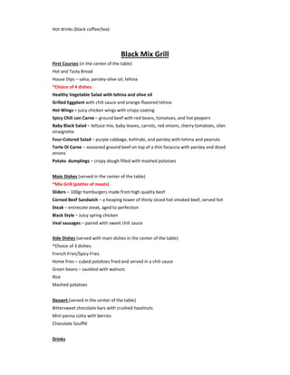 Hot drinks (black coffee/tea)
Black Mix Grill
First Courses (in the center of the table)
Hot and Tasty Bread
House Dips – salsa, parsley-olive oil, tehina
*Choice of 4 dishes:
Healthy Vegetable Salad with tehina and olive oil
Grilled Eggplant with chili sauce and orange-flavored tehina
Hot Wings – juicy chicken wings with crispy coating
Spicy Chili con Carne – ground beef with red beans, tomatoes, and hot peppers
Baby Black Salad – lettuce mix, baby leaves, carrots, red onions, cherry tomatoes, silan
vinaigrette
Four-Colored Salad – purple cabbage, kohlrabi, and parsley with tehina and peanuts
Torte Di Carne – seasoned ground beef on top of a thin focaccia with parsley and diced
onions
Potato dumplings – crispy dough filled with mashed potatoes
Main Dishes (served in the center of the table)
*Mix Grill (platter of meats)
Sliders – 100gr hamburgers made from high quality beef
Corned Beef Sandwich – a heaping tower of thinly sliced hot smoked beef, served hot
Steak – entrecote steak, aged to perfection
Black Style – Juicy spring chicken
Veal sausages – paired with sweet chili sauce
Side Dishes (served with main dishes in the center of the table)
*Choice of 3 dishes:
French Fries/Spicy Fries
Home fries – cubed potatoes fried and served in a chili sauce
Green beans – sautéed with walnuts
Rice
Mashed potatoes
Dessert (served in the center of the table)
Bittersweet chocolate bars with crushed hazelnuts
Mini panna cotta with berries
Chocolate Soufflé
Drinks
 