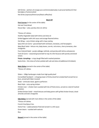 Soft Drinks – pitchers of orange juice and lemonade/sodas in personal bottles/1/3 liter
beer/glass of wine/cocktail
Hot drinks (espresso/Americano/black coffee/tea)
Black VIP
First Courses (in the center of the table)
Hot and Tasty Bread
House Dips – salsa, parsley-olive oil, tehina
*Choice of 5 dishes:
Healthy Vegetable Salad with tehina and olive oil
Grilled Eggplant with chili sauce and orange-flavored tehina
Hot Wings – juicy chicken wings with crispy coating
Spicy Chili con Carne – ground beef with red beans, tomatoes, and hot peppers
Baby Black Salad – lettuce mix, baby leaves, carrots, red onions, cherry tomatoes, silan
vinaigrette
Four-Colored Salad – purple cabbage, kohlrabi, and parsley with tehina and peanuts
Torte Di Carne – seasoned ground beef on top of a thin focaccia with parsley and diced
onions
Potato dumplings – crispy dough filled with mashed potatoes
Santa Sinta – thin slices of sirloin pickled with salt and olive oil (additional 10 shekels)
Main Dishes (served in the center of the table)
*Choice of 5 dishes
Sliders – 100gr hamburgers made from high quality beef
Corned Beef Sandwich – a heaping tower of thinly sliced hot smoked beef served hot on
buns, served with Dijon mustard
Steak – entrecote steak, aged to perfection
Black Style – Juicy spring chicken
Chicken Liver – chicken livers sautéed with lots of fried onions, served on a bed of mashed
potatoes
Grilled Chicken Salad – mixed lettuces and baby greens with grilled chicken breast, sliced
almonds and silan vinaigrette
Side Dishes (served with main dishes in the center of the table)
*Choice of 4 dishes
French Fries/Spicy Fries
Home Fries – cubed potatoes fried and served in a chili sauce
Green beans – sautéed with walnuts
Rice
Dessert (served in the center of the table)
 