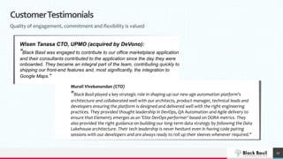 CustomerTestimonials
Quality of engagement, commitment and flexibility is valued
17
Murali Vivekanandan (CTO)
"Black Basil played a key strategic role in shaping up our new age automation platform's
architecture and collaborated well with our architects, product manager, technical leads and
developers ensuring the platform is designed and delivered well with the right engineering
practices. They provided thought leadership in DevOps, QA Automation and Agile delivery to
ensure that Element5 emerges as an 'Elite DevOps performer' based on DORA metrics. They
also provided the right guidance on building our long-term data strategy by following the Data
Lakehouse architecture. Their tech leadership is never hesitant even in having code pairing
sessions with our developers and are always ready to roll up their sleeves whenever required."
Wisen Tanasa CTO, UPMO (acquired by DeVono):
"Black Basil was engaged to contribute to our office marketplace application
and their consultants contributed to the application since the day they were
onboarded. They became an integral part of the team, contributing quickly to
shipping our front-end features and, most significantly, the integration to
Google Maps."
 