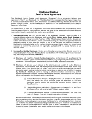 Blackbaud Hosting
                                      Service Level Agreement
This Blackbaud Hosting Service Level Agreement (“Agreement”) is an agreement between your
organization (“Client”) and Blackbaud, Inc. (“Blackbaud”) a Delaware corporation having a principal place
of business at 2000 Daniel Island Drive, Charleston, SC 29492 (collectively Blackbaud and Client are
referred to as the “Parties”). You acknowledge your acceptance of this Agreement when you accept your
Agreement to Purchase.

The Parties desire to enter into an agreement pursuant to which Blackbaud will provide Hosting and/or
Email Services to Client for the applications licensed and listed on the Agreement to Purchase executed
in connection herewith. Accordingly, the parties agree as follows:

1. Services Purchased on ATP. For the term of this Agreement, provided Client is current in its
   material obligations hereunder, Blackbaud shall provide Client Hosting and/or Email Services as
   stated and listed in the Agreement to Purchase (ATP). All software purchased with the Services are
   subject to the Blackbaud Software License Agreement covering your Blackbaud application software.
   Blackbaud retains all right, title and interest in and to the Services, all materials furnished by
   Blackbaud, and all trademarks, service marks and trade names worldwide, subject to a limited license
   necessary to perform this Agreement. By signing the applicable ATP you accept the terms of use
   attached herein.

2. Services Provided by Blackbaud. For the term of this Agreement, provided Client is current in its
   material obligations hereunder, Blackbaud shall provide Client with the following services or service if
   only purchasing email services (“Services”):

    a) Blackbaud will install the hosted Blackbaud applications on hardware with specifications that
       meet or exceed the system recommendations and third party compatibility information set forth in
       Blackbaud’s Minimum System Requirements published at www.blackbaud.com/support.

    b) Blackbaud will provide secure access to the latest supported version of hosted Blackbaud
       applications via the Internet from the Hosting facility that Blackbaud leases from a third-party
       Hosting vendor (the “Hosting Site”) on a 24x7 basis (excludes scheduled downtime), except for
       scheduled system back-up or other on-going maintenance as required and scheduled in advance
       by Blackbaud. Blackbaud and/or its Hosting or telecommunications vendor(s) may perform
       system maintenance during the following “Maintenance Windows”, and Blackbaud will announce
       all planned upgrades and outages in advance as follows:

                    (i) “Critical Maintenance Window” – Nightly between 2 a.m. and 3 a.m. U.S. Eastern
                        Time with twelve (12) hours advance notice for application of frequently
                        distributed security updates as provided by operating system, network, and
                        firewall vendors,

                    (ii) “Standard Maintenance Window” – Sunday mornings between 3 a.m. and 7 a.m.
                         U.S. Eastern Time with seventy-two (72) hours advance notice,

                    (iii) “Extended Maintenance Window” – Sunday morning between 3 a.m. and 12:00
                          noon U.S. Eastern Time with thirty (30) days advance notice.

        Maintenance Windows start and end times specified herein may be amended to within two hours,
        with the same duration, provided Blackbaud has given thirty (30) days advance notice to Client.
        Notifications of planned system maintenance shall be delivered to this designated point of contact
        via electronic mail. Client understands and agrees that there may be instances where Blackbaud
        needs to interrupt the Services without notice in order to protect the integrity of the Services due
        to security issues, virus attacks, spam issues or other unforeseen circumstances.
 