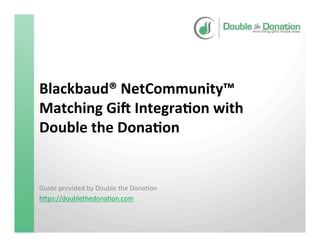 Blackbaud®	
  NetCommunity™	
  
Matching	
  Gi9	
  Integra<on	
  with	
  
Double	
  the	
  Dona<on	
  
Guide	
  provided	
  by	
  Double	
  the	
  Dona3on	
  
h4ps://doublethedona3on.com	
  
	
  	
  
	
  
 