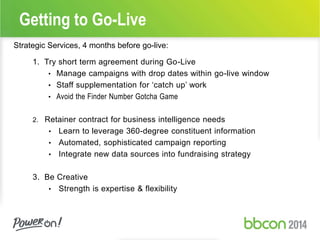 Getting to Go-Live 
Strategic Services, 4 months before go-live: 
1. Try short term agreement during Go-Live 
• Manage campaigns with drop dates within go-live window 
• Staff supplementation for ‘catch up’ work 
• Avoid the Finder Number Gotcha Game 
2. Retainer contract for business intelligence needs 
• Learn to leverage 360-degree constituent information 
• Automated, sophisticated campaign reporting 
• Integrate new data sources into fundraising strategy 
3. Be Creative 
• Strength is expertise & flexibility 
 