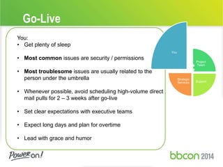 Go-Live 
You: 
• Get plenty of sleep 
• Most common issues are security / permissions 
• Most troublesome issues are usually related to the 
person under the umbrella 
• Whenever possible, avoid scheduling high-volume direct 
mail pulls for 2 – 3 weeks after go-live 
• Set clear expectations with executive teams 
• Expect long days and plan for overtime 
• Lead with grace and humor 
You 
Project 
Team 
Support 
Strategic 
Services 
 
