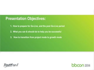Presentation Objectives: 
1. How to prepare for Go-Live, and the post Go-Live period 
2. What you can & should do to help you be successful 
3. How to transition from project mode to growth mode 
 