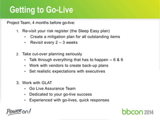 Getting to Go-Live 
Project Team, 4 months before go-live: 
1. Re-visit your risk register (the Sleep Easy plan) 
• Create a mitigation plan for all outstanding items 
• Revisit every 2 – 3 weeks 
2. Take cut-over planning seriously 
• Talk through everything that has to happen – 6 & 6 
• Work with vendors to create back-up plans 
• Set realistic expectations with executives 
3. Work with GLAT 
• Go Live Assurance Team 
• Dedicated to your go-live success 
• Experienced with go-lives, quick responses 
 