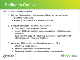 Getting to Go-Live 
Support, 4 months before go-live 
1. Let your Technical Account Manager (TAM) be your advocate 
• Build the relationship 
• Knows your systems & business practices 
2. Conduct Help Desk Readiness Assessment 
• Complete 2 months before Go-Live 
• Identify SMEs throughout your organization - not just on your 
help desk 
• Build frontline support. Your help desk is not your first tier of 
internal support – it is your final tier. 
3. Work with TAM to train your Help Desk team on CRM 
• Effectively triage issues 
• Resolve users most critical needs first 
• Recognize trends in questions and/or issues reported 
 