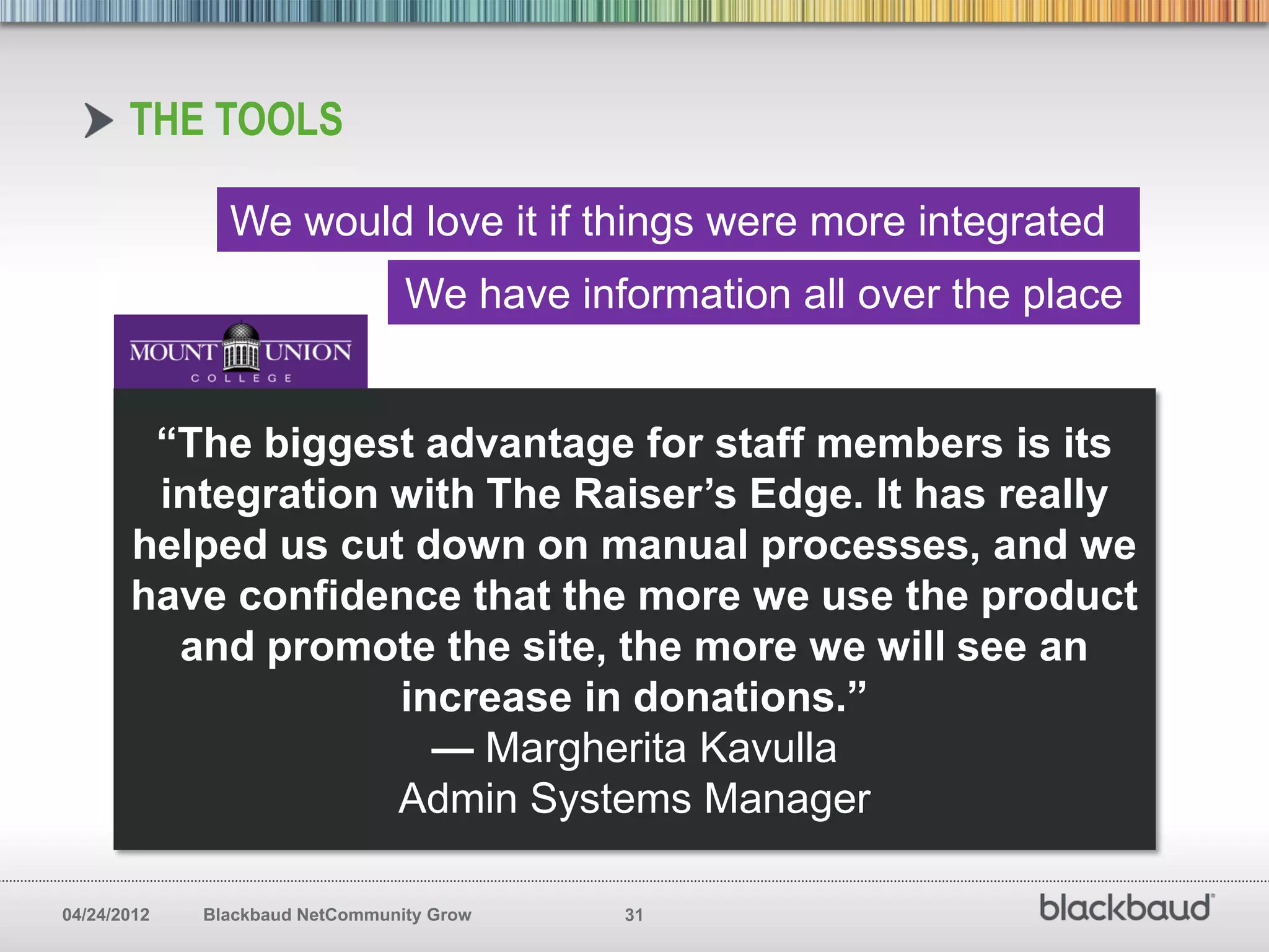 THE TOOLS

               We would love it if things were more integrated
                                 We have information all over the place


        “The biggest advantage for staff members is its
        integration with The Raiser’s Edge. It has really
       helped us cut down on manual processes, and we
       have confidence that the more we use the product
         and promote the site, the more we will see an
                    increase in donations.”
                      — Margherita Kavulla
                    Admin Systems Manager

04/24/2012   Blackbaud NetCommunity Grow    31
 