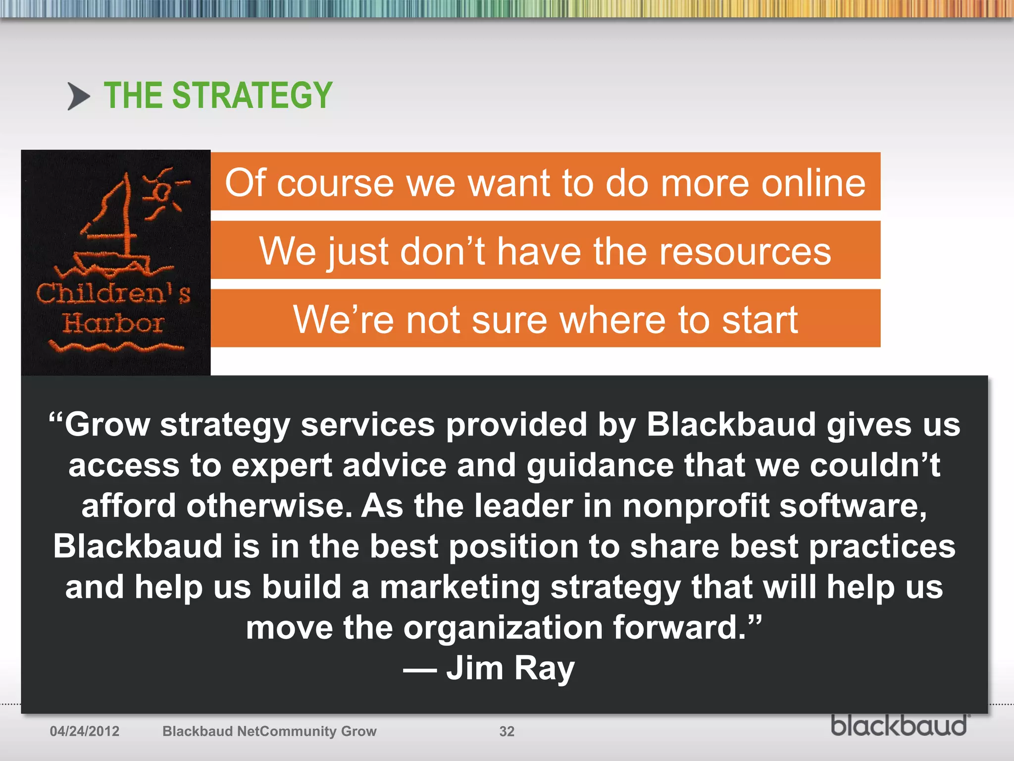THE STRATEGY

                    Of course we want to do more online
                         We just don’t have the resources
                             We’re not sure where to start

“Grow strategy services provided by Blackbaud gives us
 access to expert advice and guidance that we couldn’t
  afford otherwise. As the leader in nonprofit software,
Blackbaud is in the best position to share best practices
 and help us build a marketing strategy that will help us
            move the organization forward.”
                      — Jim Ray
04/24/2012   Blackbaud NetCommunity Grow   32
 