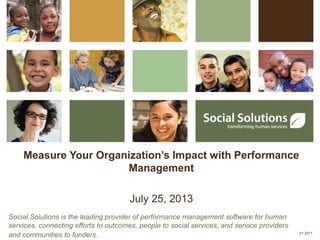Measure Your Organization’s Impact with Performance
Management
July 25, 2013
Social Solutions is the leading provider of performance management software for human
services, connecting efforts to outcomes, people to social services, and service providers
and communities to funders. V1.2011
 