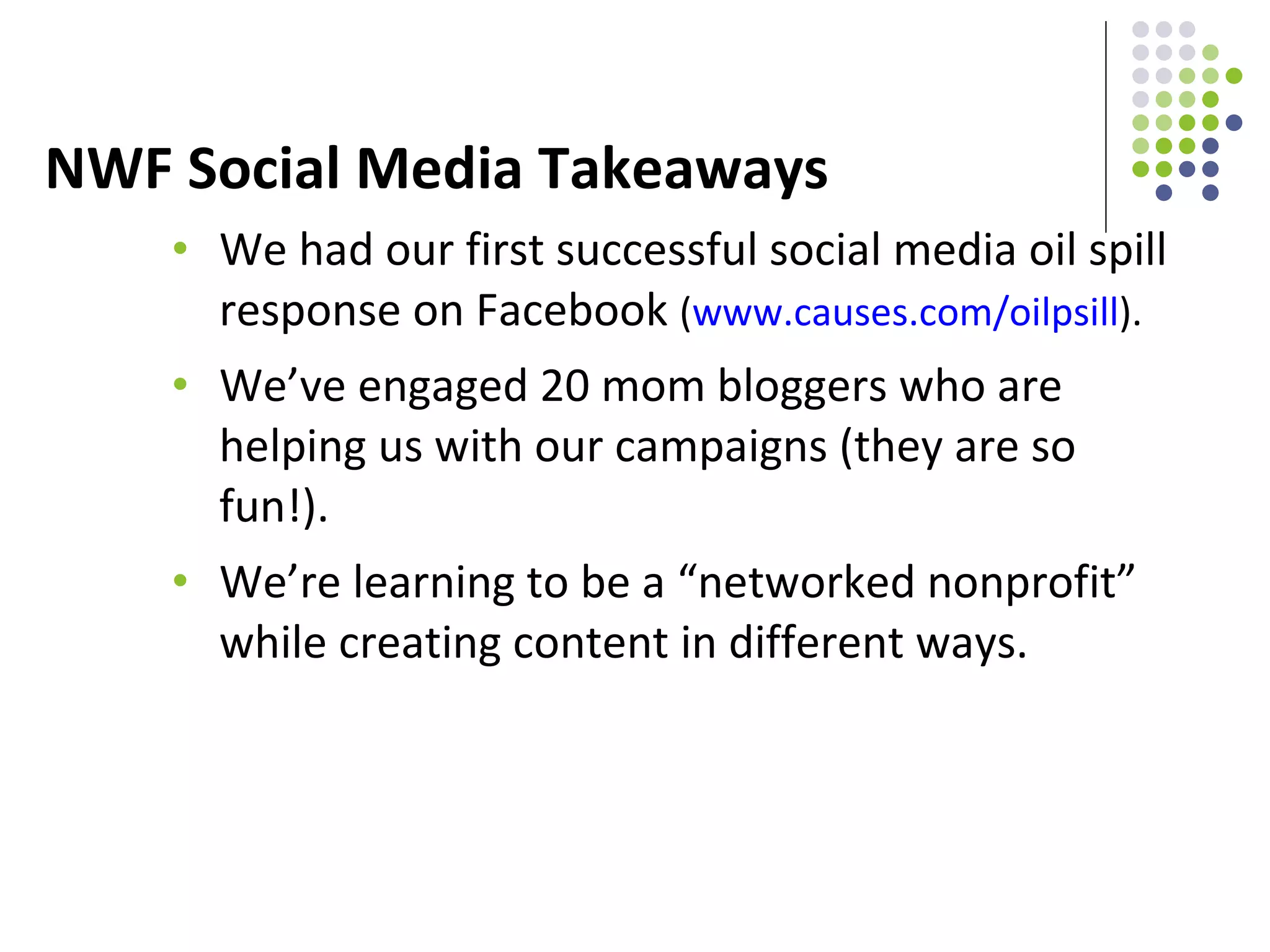 NWF Social Media Takeaways We had our first successful social media oil spill response on Facebook  ( www.causes.com/oilpsill ).  We’ve engaged 20 mom bloggers who are helping us with our campaigns (they are so fun!).  We’re learning to be a “networked nonprofit” while creating content in different ways. 