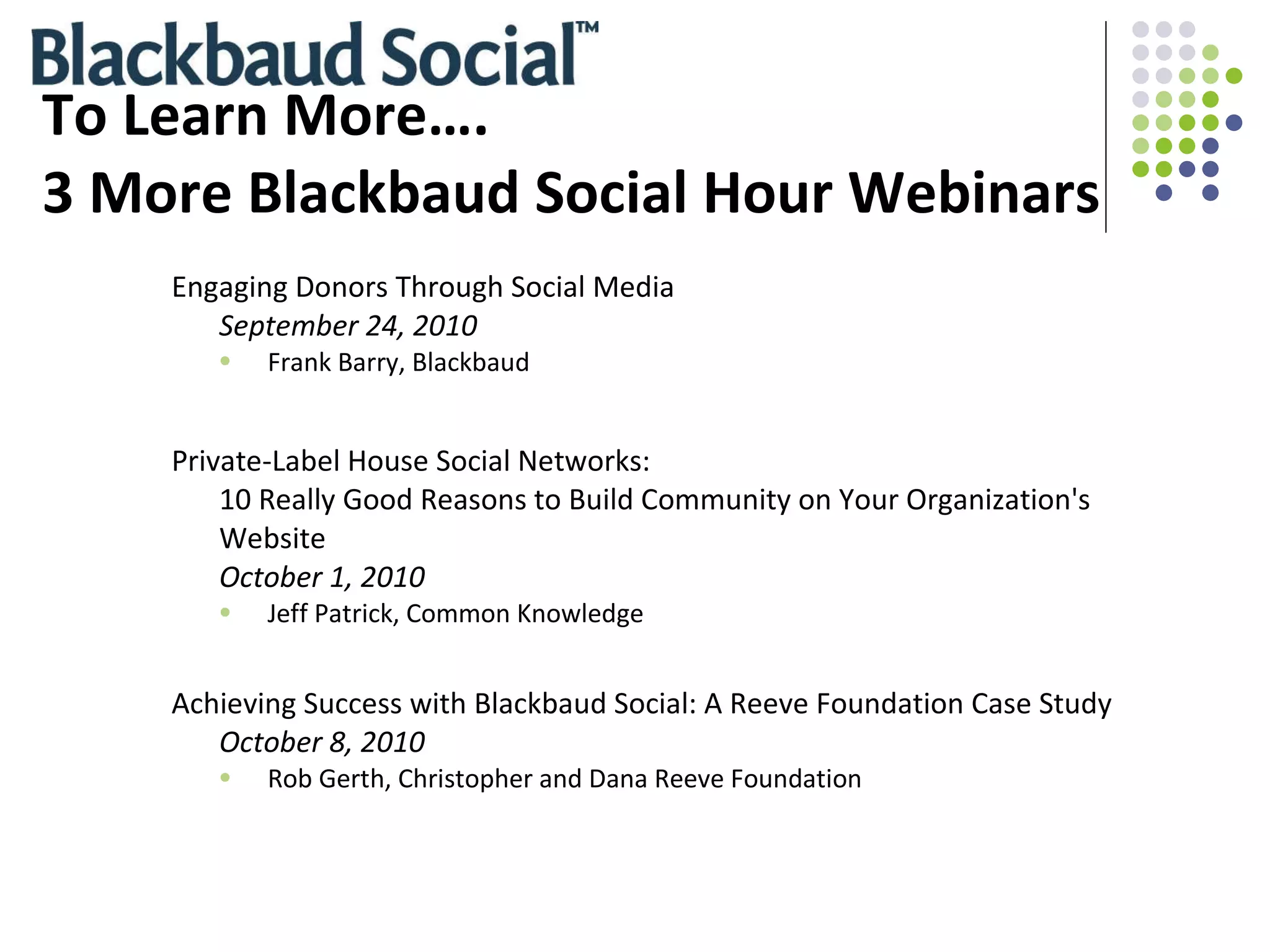 To Learn More…. 3 More Blackbaud Social Hour Webinars Engaging Donors Through Social Media September 24, 2010 Frank Barry, Blackbaud Private-Label House Social Networks: 10 Really Good Reasons to Build Community on Your Organization's Website October 1, 2010 Jeff Patrick, Common Knowledge Achieving Success with Blackbaud Social: A Reeve Foundation Case Study  October 8, 2010 Rob Gerth, Christopher and Dana Reeve Foundation 