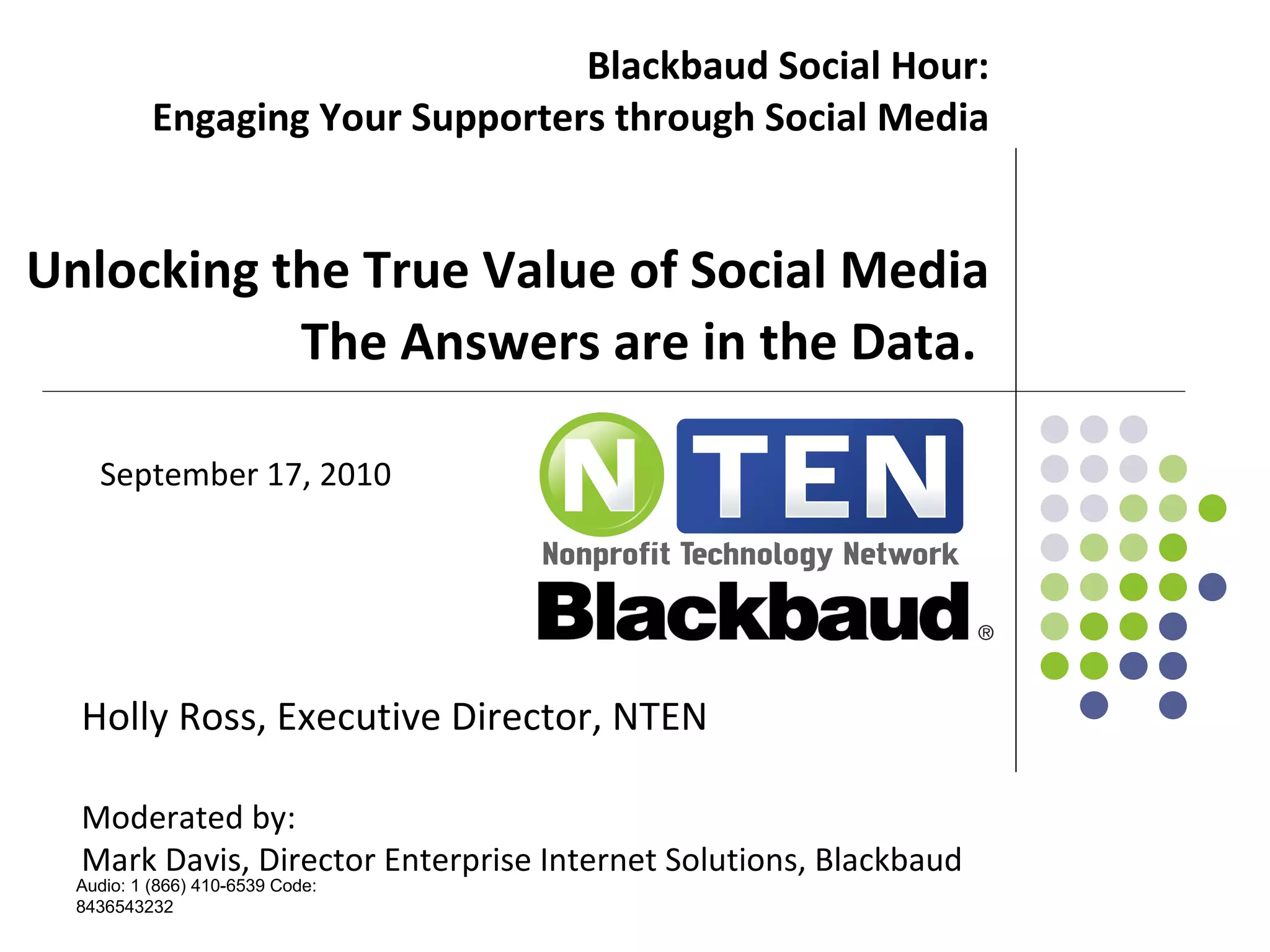 Blackbaud Social Hour: Engaging Your Supporters through Social Media   Unlocking the True Value of Social Media The Answers are in the Data.  Holly Ross, Executive Director, NTEN Moderated by: Mark Davis, Director Enterprise Internet Solutions, Blackbaud Audio: 1 (866) 410-6539 Code: 8436543232 September 17, 2010 