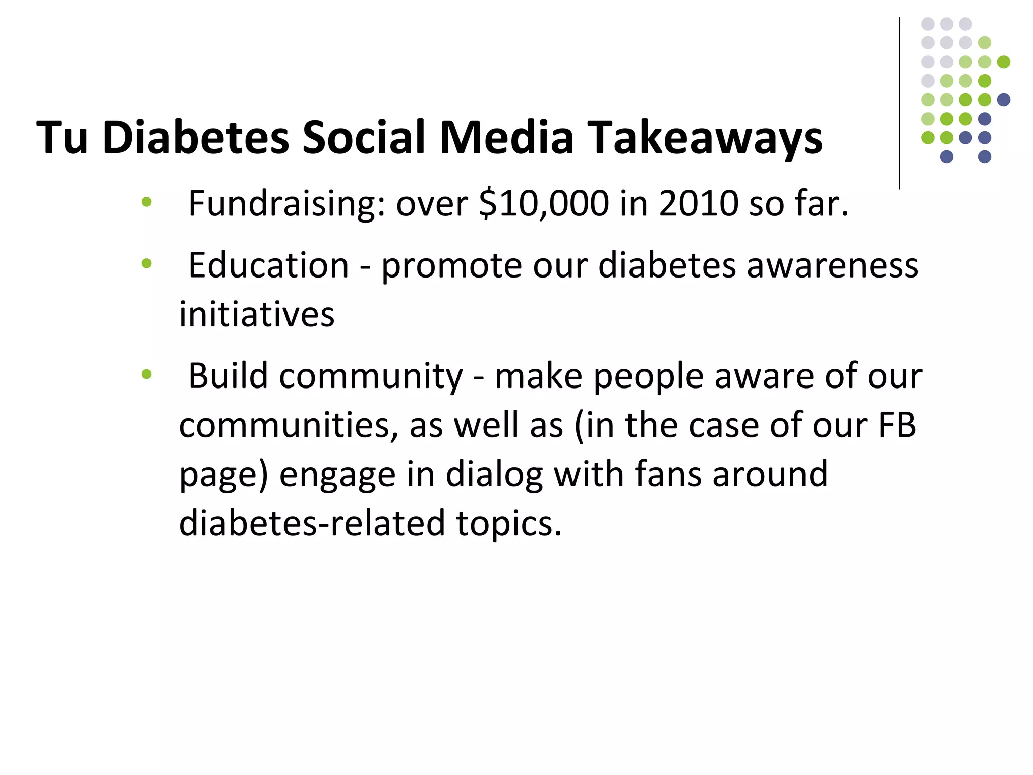 Tu Diabetes Social Media Takeaways Fundraising: over $10,000 in 2010 so far. Education - promote our diabetes awareness initiatives Build community - make people aware of our communities, as well as (in the case of our FB page) engage in dialog with fans around diabetes-related topics. 