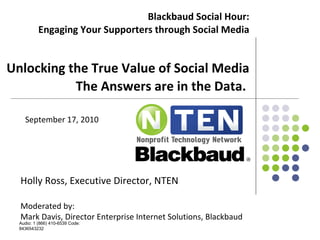 Blackbaud Social Hour: Engaging Your Supporters through Social Media   Unlocking the True Value of Social Media The Answers are in the Data.  Holly Ross, Executive Director, NTEN Moderated by: Mark Davis, Director Enterprise Internet Solutions, Blackbaud Audio: 1 (866) 410-6539 Code: 8436543232 September 17, 2010 