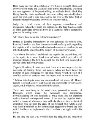 Here every one was at his station, every thing in its right place, and 
every soul on board the Gladiator was almost breathlessly watching 
the near approach of the piratical brig, as, with the horrid black flag 
flying from her main royal truck, she came sailing majestically down 
upon the ship, and it was expected by the crew of the latter that an 
instant combat between the two vessels was inevitable. 
Judge then, kind reader, of their supreme astonishment and 
indignation when they heard the captain, (as the brig fired a couple 
of blank cartridges across his bows as a signal for him to surrender,) 
give the following order: 
'Mr. Howe, haul down the colors! immediately.' 
Instead of jumping immediately, as was generally his wont to obey 
Rowland's orders, the first lieutenant stood perfectly still, regarding 
the captain with a puzzled and undecided manner, as much as to ask 
if he had rightly understood the purport of his superior's words. 
'Haul down the colors!' exclaimed the captain the second time, and 
as he spoke in a stern, loud tone of voice, which precluded all 
misunderstanding, the first lieutenant, for the first time ventured an 
answer in the following words: 
'Captain Rowland, I must own that I am at a loss to perceive the 
necessity of hauling down our colors, when we have twice the 
number of guns possessed by the brig, which would, in case of a 
conflict, enable us easily to save the ship as well as our own lives.' 
'I believe this ship is under my command and not yours, Mr. Howe,' 
replied Rowland, coolly, 'and I alone am responsible for her safety. 
Again, sir, I order you to haul down the colors.' 
There was something in the cold, calm, passionless manner of 
Rowland, which awed the lieutenant into compliance, 
notwithstanding he was naturally a brave man, and he therefore 
walked forward and repeated to one of the men the captain's order, 
which a moment afterwards was sullenly obeyed, then a shout of 
exultation rose up from the crew of the piratical brig, whilst a gun 
was fired in triumph as her commander prepared to board the ship 
which had been so ingloriously placed without a struggle within his 
grasp. 
By the time the boat was lowered from the brig, she had ranged up 
 