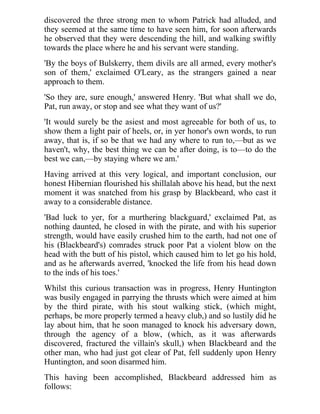 discovered the three strong men to whom Patrick had alluded, and 
they seemed at the same time to have seen him, for soon afterwards 
he observed that they were descending the hill, and walking swiftly 
towards the place where he and his servant were standing. 
'By the boys of Bulskerry, them divils are all armed, every mother's 
son of them,' exclaimed O'Leary, as the strangers gained a near 
approach to them. 
'So they are, sure enough,' answered Henry. 'But what shall we do, 
Pat, run away, or stop and see what they want of us?' 
'It would surely be the asiest and most agreeable for both of us, to 
show them a light pair of heels, or, in yer honor's own words, to run 
away, that is, if so be that we had any where to run to,—but as we 
haven't, why, the best thing we can be after doing, is to—to do the 
best we can,—by staying where we am.' 
Having arrived at this very logical, and important conclusion, our 
honest Hibernian flourished his shillalah above his head, but the next 
moment it was snatched from his grasp by Blackbeard, who cast it 
away to a considerable distance. 
'Bad luck to yer, for a murthering blackguard,' exclaimed Pat, as 
nothing daunted, he closed in with the pirate, and with his superior 
strength, would have easily crushed him to the earth, had not one of 
his (Blackbeard's) comrades struck poor Pat a violent blow on the 
head with the butt of his pistol, which caused him to let go his hold, 
and as he afterwards averred, 'knocked the life from his head down 
to the inds of his toes.' 
Whilst this curious transaction was in progress, Henry Huntington 
was busily engaged in parrying the thrusts which were aimed at him 
by the third pirate, with his stout walking stick, (which might, 
perhaps, be more properly termed a heavy club,) and so lustily did he 
lay about him, that he soon managed to knock his adversary down, 
through the agency of a blow, (which, as it was afterwards 
discovered, fractured the villain's skull,) when Blackbeard and the 
other man, who had just got clear of Pat, fell suddenly upon Henry 
Huntington, and soon disarmed him. 
This having been accomplished, Blackbeard addressed him as 
follows: 
 