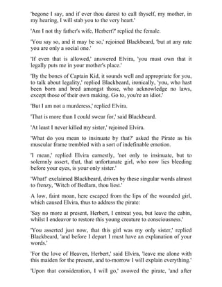 'begone I say, and if ever thou darest to call thyself, my mother, in 
my hearing, I will stab you to the very heart.' 
'Am I not thy father's wife, Herbert?' replied the female. 
'You say so, and it may be so,' rejoined Blackbeard, 'but at any rate 
you are only a social one.' 
'If even that is allowed,' answered Elvira, 'you must own that it 
legally puts me in your mother's place.' 
'By the bones of Captain Kid, it sounds well and appropriate for you, 
to talk about legality,' replied Blackbeard, ironically, 'you, who hast 
been born and bred amongst those, who acknowledge no laws, 
except those of their own making. Go to, you're an idiot.' 
'But I am not a murderess,' replied Elvira. 
'That is more than I could swear for,' said Blackbeard. 
'At least I never killed my sister,' rejoined Elvira. 
'What do you mean to insinuate by that?' asked the Pirate as his 
muscular frame trembled with a sort of indefinable emotion. 
'I mean,' replied Elvira earnestly, 'not only to insinuate, but to 
solemnly assert, that, that unfortunate girl, who now lies bleeding 
before your eyes, is your only sister.' 
'What!' exclaimed Blackbeard, driven by these singular words almost 
to frenzy, 'Witch of Bedlam, thou liest.' 
A low, faint moan, here escaped from the lips of the wounded girl, 
which caused Elvira, thus to address the pirate: 
'Say no more at present, Herbert, I entreat you, but leave the cabin, 
whilst I endeavor to restore this young creature to consciousness.' 
'You asserted just now, that this girl was my only sister,' replied 
Blackbeard, 'and before I depart I must have an explanation of your 
words.' 
'For the love of Heaven, Herbert,' said Elvira, 'leave me alone with 
this maiden for the present, and to-morrow I will explain everything.' 
'Upon that consideration, I will go,' avowed the pirate, 'and after 
 