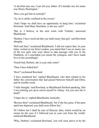 'A devilish rum one, I can tell you, father. If I mistake not, his name 
was Henry Huntington.' 
'Have you got him in custody?' 
'Ay, he is safely confined in the cavern.' 
'And I hope we shall have an opportunity to hang him,' exclaimed 
Rowland. 'And Mary Hamilton, is she too, safe?' 
'She is, I believe, in the next room with Violette,' answered 
Blackbeard. 
'Herbert, I have resolved that you shall marry that girl,' said Rowland 
abruptly. 
'Hell and fury!' exclaimed Blackbeard. 'I did not expect that. In your 
letter, written to me from London, you stated that I was to marry one 
of the two girls who were about to take passage with you in the 
Gladiator, so I concluded you meant the youngest, and I have made 
love to her accordingly.' 
'Good God, Herbert, she is your only sister!' 
'Then I have killed her!' 
'How?' exclaimed Rowland. 
'I have murdered her,' replied Blackbeard, who then related to his 
father the conversation that had passed between himself and Ellen, 
and its terrible result. 
'I little thought,' said Rowland, as Blackbeard finished speaking, 'that 
I was training you up to outvie myself in villany. Are you sure she is 
dead?' 
'I hope she is,' replied Blackbeard, ironically. 
'Beware then!' exclaimed Blackbeard; 'for if she has gone, if her pure 
spirit has departed, you shall soon follow her.' 
'If I follow her I shall be sure of Heaven, then, which would by no 
means be the case if I followed you in your exit from the world,' 
muttered Blackbeard. 
'Why, Herbert,' exclaimed Rowland, 'you will soon arrive to be the 
 