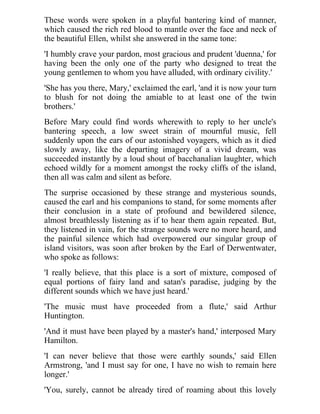 These words were spoken in a playful bantering kind of manner, 
which caused the rich red blood to mantle over the face and neck of 
the beautiful Ellen, whilst she answered in the same tone: 
'I humbly crave your pardon, most gracious and prudent 'duenna,' for 
having been the only one of the party who designed to treat the 
young gentlemen to whom you have alluded, with ordinary civility.' 
'She has you there, Mary,' exclaimed the earl, 'and it is now your turn 
to blush for not doing the amiable to at least one of the twin 
brothers.' 
Before Mary could find words wherewith to reply to her uncle's 
bantering speech, a low sweet strain of mournful music, fell 
suddenly upon the ears of our astonished voyagers, which as it died 
slowly away, like the departing imagery of a vivid dream, was 
succeeded instantly by a loud shout of bacchanalian laughter, which 
echoed wildly for a moment amongst the rocky cliffs of the island, 
then all was calm and silent as before. 
The surprise occasioned by these strange and mysterious sounds, 
caused the earl and his companions to stand, for some moments after 
their conclusion in a state of profound and bewildered silence, 
almost breathlessly listening as if to hear them again repeated. But, 
they listened in vain, for the strange sounds were no more heard, and 
the painful silence which had overpowered our singular group of 
island visitors, was soon after broken by the Earl of Derwentwater, 
who spoke as follows: 
'I really believe, that this place is a sort of mixture, composed of 
equal portions of fairy land and satan's paradise, judging by the 
different sounds which we have just heard.' 
'The music must have proceeded from a flute,' said Arthur 
Huntington. 
'And it must have been played by a master's hand,' interposed Mary 
Hamilton. 
'I can never believe that those were earthly sounds,' said Ellen 
Armstrong, 'and I must say for one, I have no wish to remain here 
longer.' 
'You, surely, cannot be already tired of roaming about this lovely 
 