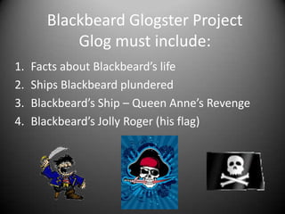 BlackbeardGlogster ProjectGlog must include: Facts about Blackbeard’s life Ships Blackbeard plundered Blackbeard’s Ship – Queen Anne’s Revenge Blackbeard’s Jolly Roger (his flag) 