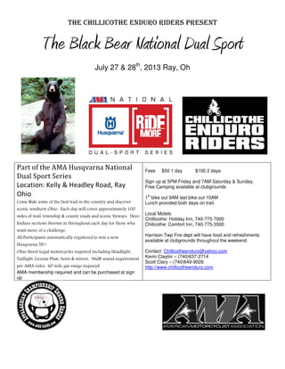 THE CHILLICOTHE ENDURO RIDERS PRESENT
The Black Bear National Dual Sport
July 27 & 28th
, 2013 Ray, Oh
Part of the AMA Husqvarna National
Dual Sport Series
Location: Kelly & Headley Road, Ray
Ohio
Come Ride some of the best trail in the country and discover
scenic southern Ohio. Each day will cover approximately 100
miles of trail, township & county roads and scenic byways. Hero
Enduro sections thrown in throughout each day for those who
want more of a challenge.
All Participants automatically registered to win a new
Husqvarna TE!!
Ohio Street Legal motorcycles required including Headlight,
Taillight, License Plate, horn & mirror. 96dB sound requirement
per AMA rules. 60 mile gas range required
AMA membership required and can be purchased at sign
up
.
Fees $50 1 day $100 2 days
Sign up at 5PM Friday and 7AM Saturday & Sunday.
Free Camping available at clubgrounds
1
st
bike out 9AM last bike out 10AM
Lunch provided both days on trail.
Local Motels
Chillicothe: Holiday Inn, 740-775-7000
Chilicothe: Comfort Inn, 740-775-3500
Harrison Twp Fire dept will have food and refreshments
available at clubgrounds throughout the weekend.
Contact: Chillicotheenduro@yahoo.com
Kevin Claytor – (740)637-2714
Scott Clary – (740)649-9026
http://www.chillicotheenduro.com
 