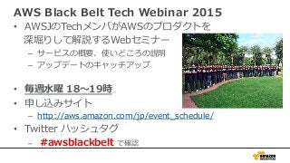 AWS Black Belt Tech Webinar 2015
•  AWSJのTechメンバがAWSのプロダクトを
深堀りして解説するWebセミナー
–  サービスの概要、使いどころの説明
–  アップデートのキャッチアップ
•  毎週⽔曜 18〜19時
•  申し込みサイト
–  http://aws.amazon.com/jp/event_schedule/
•  Twitter ハッシュタグ
–  #awsblackbelt で確認
 