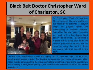 Black Belt Doctor Christopher Ward
of Charleston, SC
Dr. Christopher Ward of Charleston,
SC, cares about his own health and
the health of his patients. He stays in
shape by playing sports and
participating in outdoor activities.
One of his favorite sports is martial
arts, and he is a first degree black
belt in Tae Kwon Do. Tae Kwon Do is
a great way to keep your body and
mind in great shape. Martial arts are
based on using the mind to focus
and control physical strength in the
body.
Tae Kwon Do emphasizes speed and agility, and focuses on high, fast kicks and
jumping and spinning kicks. The training is based on the theory of power, which
states that by concentrating the mind, controlling breathing, maintaining equilibrium,
and following a relax/strike principal, the body can become well-rounded and exhibit
more force.
 