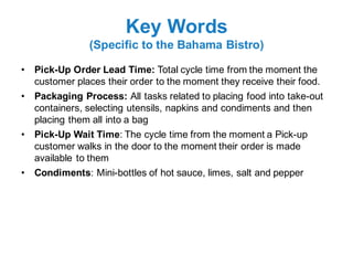 Key Words
(Specific to the Bahama Bistro)
• Pick-Up Order Lead Time: Total cycle time from the moment the
customer places their order to the moment they receive their food.
• Packaging Process: All tasks related to placing food into take-out
containers, selecting utensils, napkins and condiments and then
placing them all into a bag
• Pick-Up Wait Time: The cycle time from the moment a Pick-up
customer walks in the door to the moment their order is made
available to them
• Condiments: Mini-bottles of hot sauce, limes, salt and pepper
 