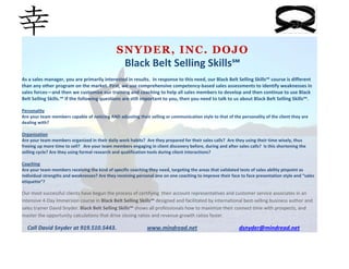  




                                              SNYDER, INC. DOJO
                                                Black Belt Selling Skills℠ 
                                                                         
As a sales manager, you are primarily interested in results.  In response to this need, our Black Belt Selling Skills℠ course is different 
than any other program on the market. First, we use comprehensive competency‐based sales assessments to identify weaknesses in 
sales forces—and then we customize our training and coaching to help all sales members to develop and then continue to use Black 
Belt Selling Skills.℠ If the following questions are still important to you, then you need to talk to us about Black Belt Selling Skills℠. 
 
Personality  
Are your team members capable of noticing AND adjusting their selling or communication style to that of the personality of the client they are 
dealing with? 
 
Organization 
Are your team members organized in their daily work habits?  Are they prepared for their sales calls?  Are they using their time wisely, thus 
freeing up more time to sell?   Are your team members engaging in client discovery before, during and after sales calls?  Is this shortening the 
selling cycle? Are they using formal research and qualification tools during client interactions? 
 
Coaching 
Are your team members receiving the kind of specific coaching they need, targeting the areas that validated tests of sales ability pinpoint as 
individual strengths and weaknesses? Are they receiving personal one on one coaching to improve their face to face presentation style and “sales 
etiquette”? 
 
Our most successful clients have begun the process of certifying  their account representatives and customer service associates in an 
intensive 4‐Day Immersion course in Black Belt Selling Skills℠ designed and facilitated by international best‐selling business author and 
sales trainer David Snyder. Black Belt Selling Skills℠ shows all professionals how to maximize their connect time with prospects, and 
master the opportunity calculations that drive closing ratios and revenue growth ratios faster. 

    Call David Snyder at 919.510.5443.                      www.mindread.net                              dsnyder@mindread.net
 