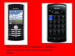 There are many types of Blackberries. Blackberry touch; Blackberry palms and even normal cell phones 