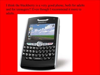 I think the blackberry is a very good phone, both for adults and for teenagers!! Even though I recommend it more to adults.  