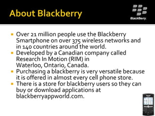 About BlackberryOver 21 million people use the Blackberry Smartphone on over 375 wireless networks and in 140 countries around the world. Developed by a Canadian company called Research In Motion (RIM) in Waterloo, Ontario, Canada.Purchasing a blackberry is very versatile because it is offered in almost every cell phone store.There is a store for blackberry users so they can buy or download applications at blackberryappworld.com.