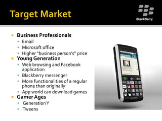 Target MarketBusiness ProfessionalsEmailMicrosoft officeHigher “business person’s” priceYoung GenerationWeb browsing and Facebook applicationBlackberry messengerMore functionalities of a regular phone than originallyApp world can download gamesGamer Ages Generation Y