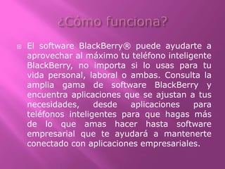  El software BlackBerry® puede ayudarte a
aprovechar al máximo tu teléfono inteligente
BlackBerry, no importa si lo usas para tu
vida personal, laboral o ambas. Consulta la
amplia gama de software BlackBerry y
encuentra aplicaciones que se ajustan a tus
necesidades, desde aplicaciones para
teléfonos inteligentes para que hagas más
de lo que amas hacer hasta software
empresarial que te ayudará a mantenerte
conectado con aplicaciones empresariales.
 