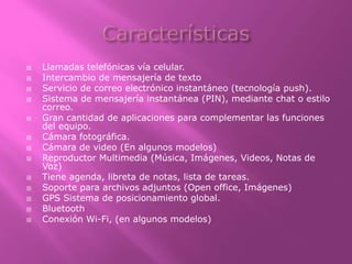  Llamadas telefónicas vía celular.
 Intercambio de mensajería de texto
 Servicio de correo electrónico instantáneo (tecnología push).
 Sistema de mensajería instantánea (PIN), mediante chat o estilo
correo.
 Gran cantidad de aplicaciones para complementar las funciones
del equipo.
 Cámara fotográfica.
 Cámara de video (En algunos modelos)
 Reproductor Multimedia (Música, Imágenes, Videos, Notas de
Voz)
 Tiene agenda, libreta de notas, lista de tareas.
 Soporte para archivos adjuntos (Open office, Imágenes)
 GPS Sistema de posicionamiento global.
 Bluetooth
 Conexión Wi-Fi, (en algunos modelos)
 