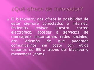  El blackberry nos ofrece la posibilidad de
estar siempre conectados a internet.
Podemos revisar nuestro correo
electrónico, acceder a servicios de
mensajería instantánea, redes sociales,
etc. Además de que podemos
comunicarnos sin costo con otros
usuarios de BB a través del blackberry
messenger (bbm).
 