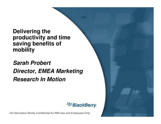 Delivering the
  productivity and time
  saving benefits of
  mobility

  Sarah Probert
  Director, EMEA Marketing
  Research In Motion




All Information Strictly Confidential for RIM Use and Employees Only
 