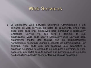  O BlackBerry Web Services Enterprise Administration é um 
conjunto de web services, no estilo de documento, onde você 
pode usar para criar aplicativos para gerenciar o BlackBerry 
Enterprise Service 10, que será o domínio da sua 
organização. Você pode usar o BlackBerry Web Services para 
automatizar muitas das tarefas que os administradores 
normalmente executam usando o console de administração. Por 
exemplo, você pode criar um aplicativo que automatiza o 
processo de adição de contas de usuário para o domínio, ou você 
pode criar um portal de auto-serviço que permite que os usuários 
de dispositivos possam executar tarefas básicas de gestão. 
 