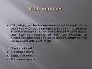  O BlackBerry Web Services é instalados automaticamente quando 
você instala o console de administração para o domínio do serviço 
BlackBerry Enterprise 10. Para usar o BlackBerry Web Services, 
você deve ser proficiente em uma das linguagens de 
programação suportadas e no uso de conceitos comuns de Web 
Services, como XML, SOAP, WSDL. 
 Suporte muito restrito. 
 Específico e próprio 
 Seguro e confiável. 
 Possuem rede própria. 
 