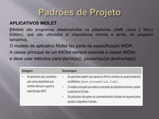 APLICATIVOS MIDLET 
(Midlets são programas desenvolvidos na plataforma J2ME (Java 2 Micro 
Edition), que são utilizados p/ dispositivos móveis e ainda, de pequeno 
tamanho). 
O modelo de aplicativo Midlet faz parte da especificação MIDP. 
A classe principal de um MIDlet sempre estende a classe MIDlet 
e deve usar métodos para startApp(), pauseApp()e destroyApp(). 
 
