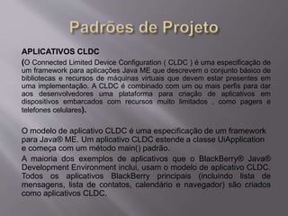 APLICATIVOS CLDC 
(O Connected Limited Device Configuration ( CLDC ) é uma especificação de 
um framework para aplicações Java ME que descrevem o conjunto básico de 
bibliotecas e recursos de máquinas virtuais que devem estar presentes em 
uma implementação. A CLDC é combinado com um ou mais perfis para dar 
aos desenvolvedores uma plataforma para criação de aplicativos em 
dispositivos embarcados com recursos muito limitados , como pagers e 
telefones celulares). 
O modelo de aplicativo CLDC é uma especificação de um framework 
para Java® ME. Um aplicativo CLDC estende a classe UiApplication 
e começa com um método main() padrão. 
A maioria dos exemplos de aplicativos que o BlackBerry® Java® 
Development Environment inclui, usam o modelo de aplicativo CLDC. 
Todos os aplicativos BlackBerry principais (incluindo lista de 
mensagens, lista de contatos, calendário e navegador) são criados 
como aplicativos CLDC. 
 