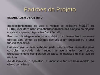 MODELAGEM DE OBJETO 
Independentemente de usar o modelo de aplicativo MIDLET ou 
CLDC, você deve usar uma abordagem orientada a objeto ao projetar 
o aplicativo para o dispositivo BlackBerry®. 
Em uma abordagem orientada a objeto, os desenvolvedores usam 
objetos para conter os códigos comuns a um processo ou a uma 
função específica. 
Por exemplo, o desenvolvedor pode usar objetos diferentes para 
controlar atividade de rede, armazenamento de dados, 
processamento e manipulação de dados, e interação de interface de 
usuário. 
Ao desenvolver o aplicativo, é importante ter um bom modelo de 
objeto como base. 
 