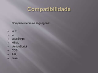 Compatível com as linguagens: 
 C ++ 
 C 
 JavaScript 
 HTML 
 ActionScript 
 CCS 
 AIR, 
 Java 
 