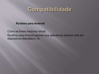 Runtime para Android 
Como se fosse maquina virtual; 
Runtime para Android permite que aplicativos android rode em 
dispositivos BlackBerry 10. 
 