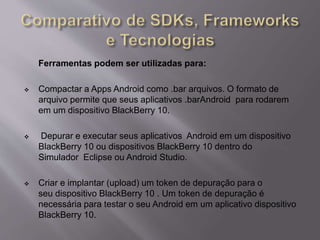 Ferramentas podem ser utilizadas para: 
 Compactar a Apps Android como .bar arquivos. O formato de 
arquivo permite que seus aplicativos .barAndroid para rodarem 
em um dispositivo BlackBerry 10. 
 Depurar e executar seus aplicativos Android em um dispositivo 
BlackBerry 10 ou dispositivos BlackBerry 10 dentro do 
Simulador Eclipse ou Android Studio. 
 Criar e implantar (upload) um token de depuração para o 
seu dispositivo BlackBerry 10 . Um token de depuração é 
necessária para testar o seu Android em um aplicativo dispositivo 
BlackBerry 10. 
 